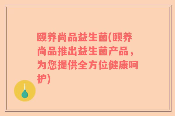 颐养尚品益生菌(颐养尚品推出益生菌产品，为您提供全方位健康呵护)