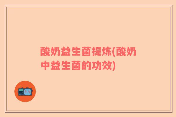 酸奶益生菌提炼(酸奶中益生菌的功效)