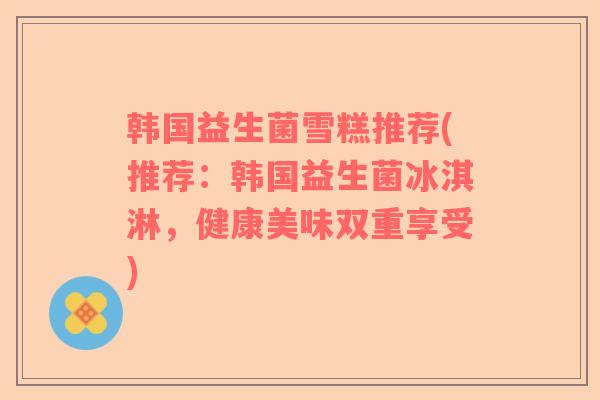 韩国益生菌雪糕推荐(推荐：韩国益生菌冰淇淋，健康美味双重享受)