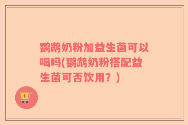 鹦鹉奶粉加益生菌可以喝吗(鹦鹉奶粉搭配益生菌可否饮用?) 鹦鹉奶粉加益生菌可以喝吗(鹦鹉奶粉搭配益生菌可否饮用?)