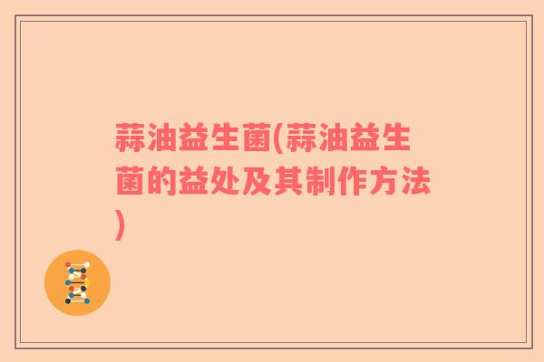 蒜油益生菌(蒜油益生菌的益处及其制作方法) 蒜油益生菌(蒜油益生菌的益处及其制作方法)