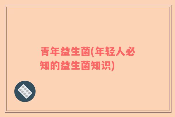 青年益生菌(年轻人必知的益生菌知识)