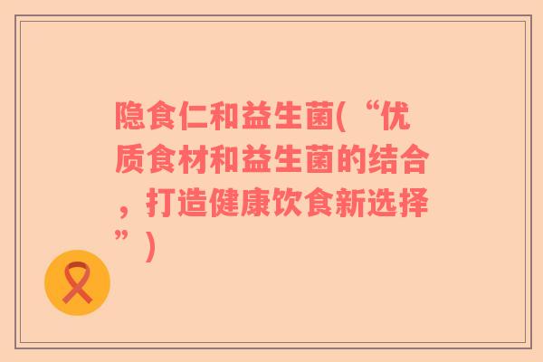 隐食仁和益生菌(“优质食材和益生菌的结合，打造健康饮食新选择”)