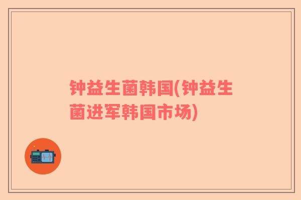 钟益生菌韩国(钟益生菌进军韩国市场)