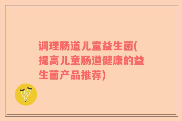 调理肠道儿童益生菌(提高儿童肠道健康的益生菌产品推荐)