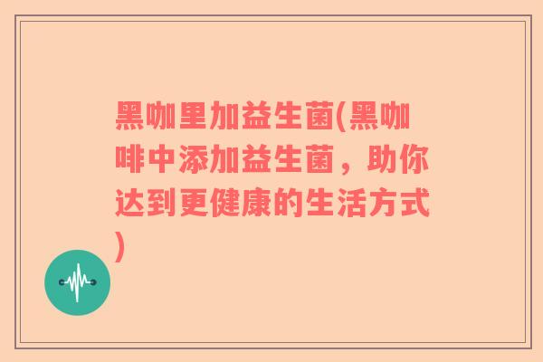黑咖里加益生菌(黑咖啡中添加益生菌，助你达到更健康的生活方式)
