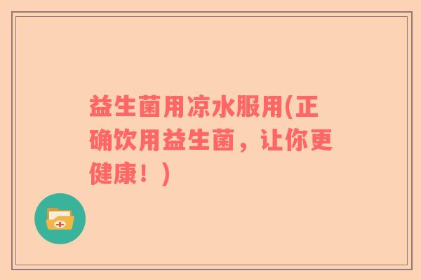 益生菌用凉水服用(正确饮用益生菌，让你更健康！)