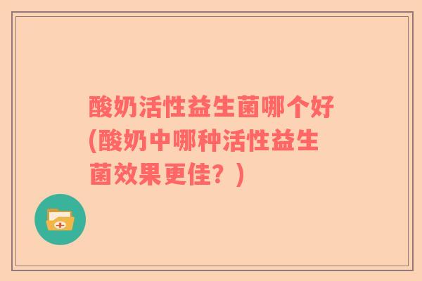 酸奶活性益生菌哪个好(酸奶中哪种活性益生菌效果更佳？)