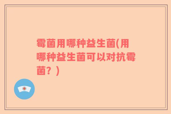 霉菌用哪种益生菌(用哪种益生菌可以对抗霉菌？)