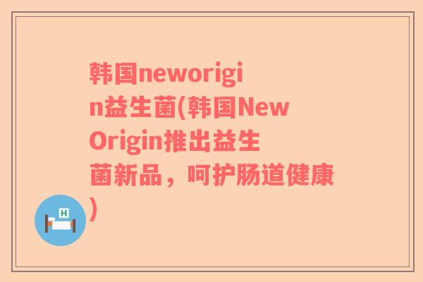 韩国neworigin益生菌(韩国NewOrigin推出益生菌新品，呵护肠道健康)