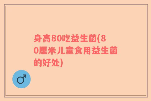 身高80吃益生菌(80厘米儿童食用益生菌的好处)