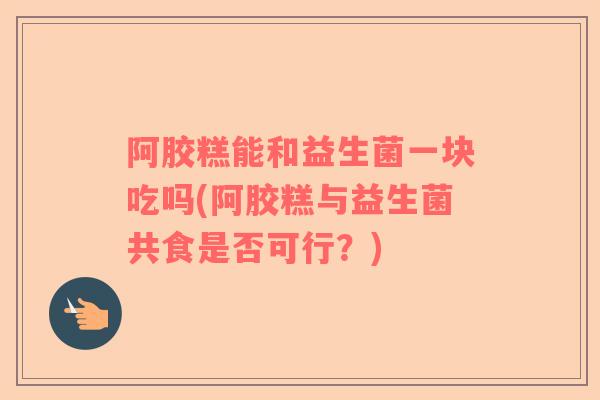 阿胶糕能和益生菌一块吃吗(阿胶糕与益生菌共食是否可行？)