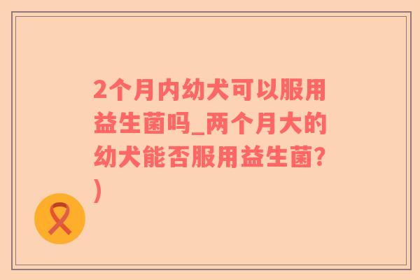 2个月内幼犬可以服用益生菌吗_两个月大的幼犬能否服用益生菌？)