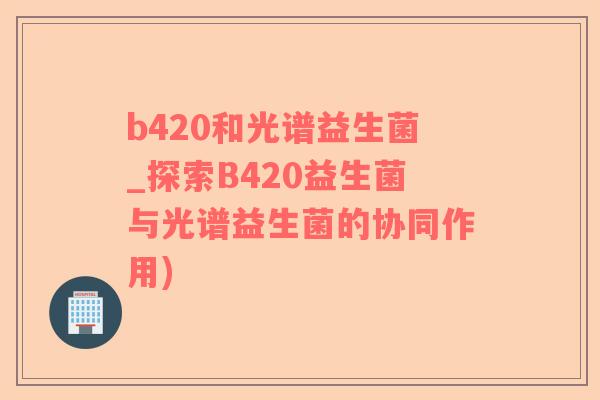 b420和光谱益生菌_探索B420益生菌与光谱益生菌的协同作用)