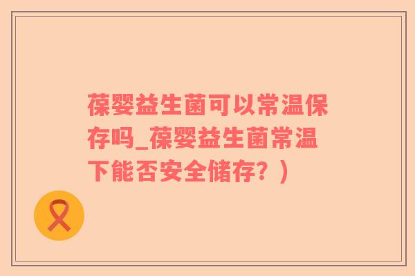 葆婴益生菌可以常温保存吗_葆婴益生菌常温下能否安全储存？)