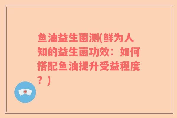 鱼油益生菌测(鲜为人知的益生菌功效：如何搭配鱼油提升受益程度？)