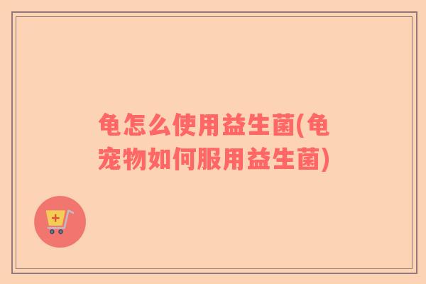 龟怎么使用益生菌(龟宠物如何服用益生菌)