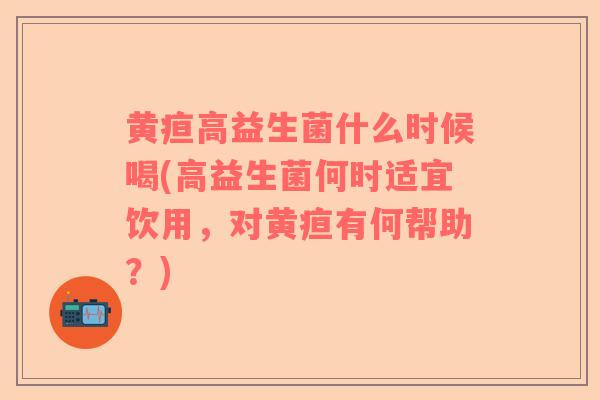黄疸高益生菌什么时候喝(高益生菌何时适宜饮用，对黄疸有何帮助？)