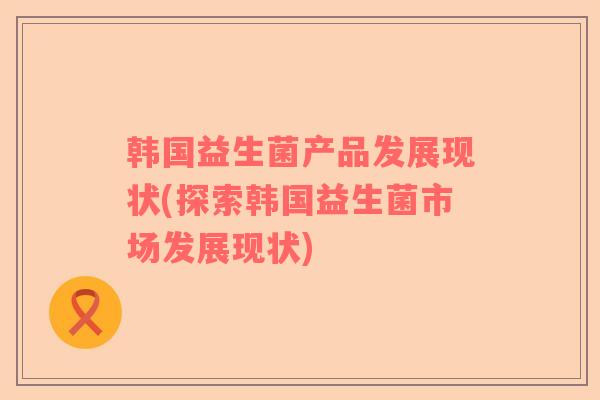 韩国益生菌产品发展现状(探索韩国益生菌市场发展现状)