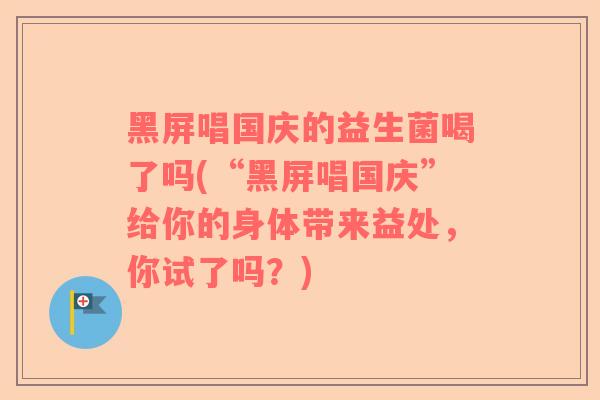 黑屏唱国庆的益生菌喝了吗(“黑屏唱国庆”给你的身体带来益处,你试了吗?) 黑屏唱国庆的益生菌喝了吗(“黑屏唱国庆”给你的身体带来益处,你试了吗?)