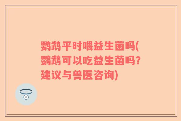 鹦鹉平时喂益生菌吗(鹦鹉可以吃益生菌吗？建议与兽医咨询)