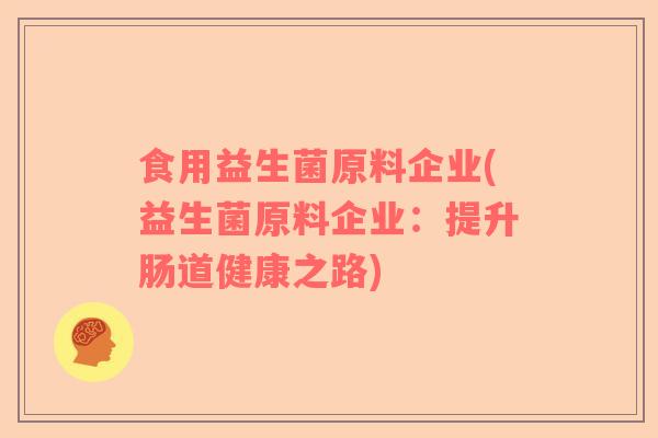 食用益生菌原料企业(益生菌原料企业:提升肠道健康之路) 食用益生菌原料企业(益生菌原料企业:提升肠道健康之路)