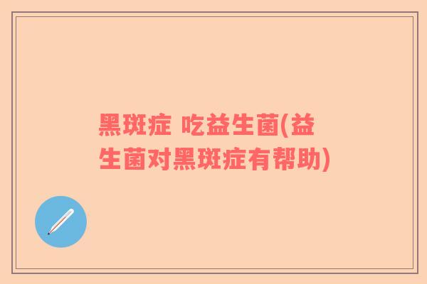 黑斑症 吃益生菌(益生菌对黑斑症有帮助)