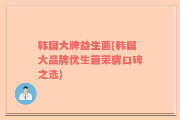 韩国大牌益生菌(韩国大品牌优生菌荣膺口碑之选)