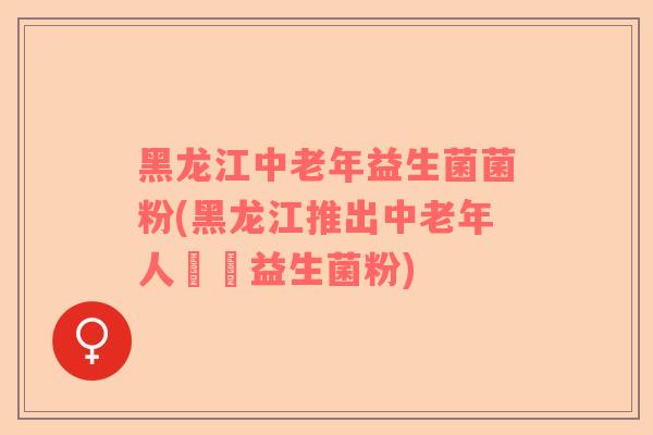 黑龙江中老年益生菌菌粉(黑龙江推出中老年人專屬益生菌粉)