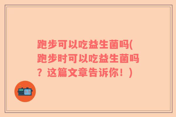 跑步可以吃益生菌吗(跑步时可以吃益生菌吗？这篇文章告诉你！)
