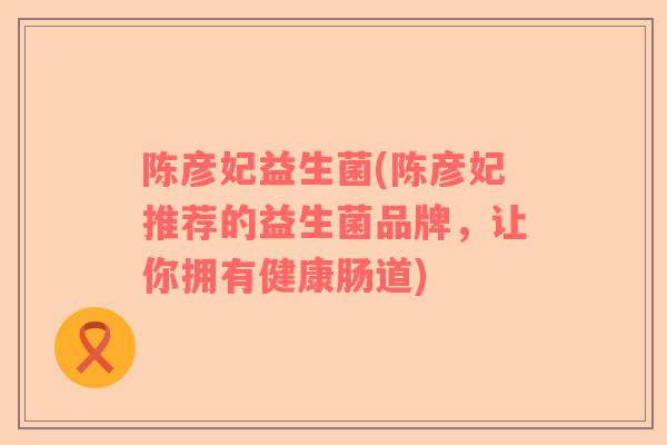陈彦妃益生菌(陈彦妃推荐的益生菌品牌，让你拥有健康肠道)
