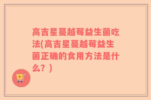 高吉星蔓越莓益生菌吃法(高吉星蔓越莓益生菌正确的食用方法是什么？)