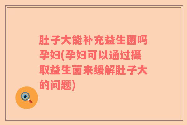 肚子大能补充益生菌吗孕妇(孕妇可以通过摄取益生菌来缓解肚子大的问题)