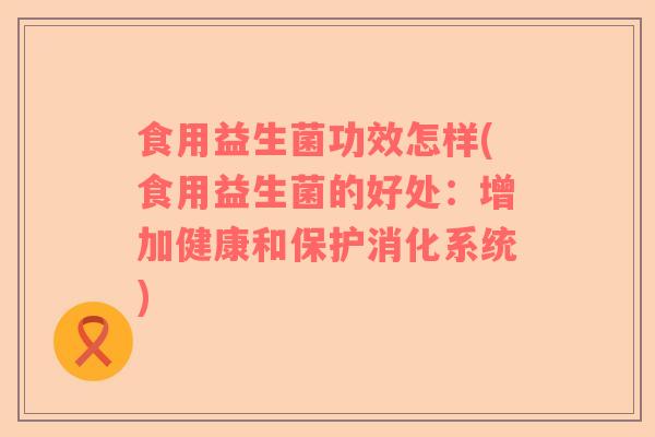 食用益生菌功效怎样(食用益生菌的好处：增加健康和保护消化系统)