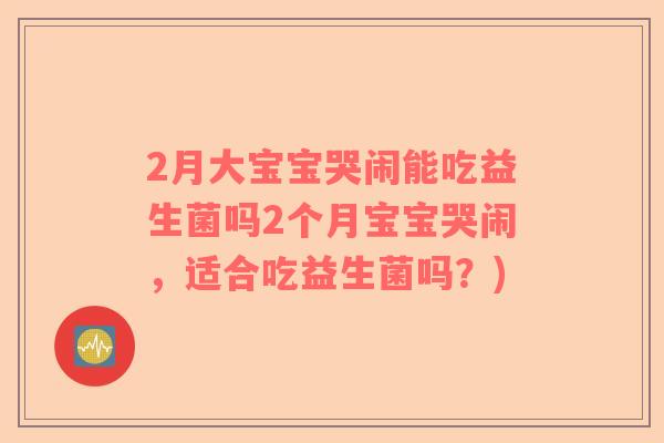 2月大宝宝哭闹能吃益生菌吗2个月宝宝哭闹,适合吃益生菌吗?) 2月大宝宝哭闹能吃益生菌吗2个月宝宝哭闹,适合吃益生菌吗?)