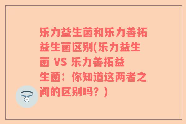乐力益生菌和乐力善拓益生菌区别(乐力益生菌 VS 乐力善拓益生菌：你知道这两者之间的区别吗？)