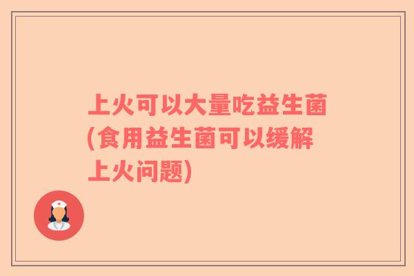 上火可以大量吃益生菌(食用益生菌可以缓解上火问题) 上火可以大量吃益生菌(食用益生菌可以缓解上火问题)