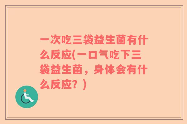 一次吃三袋益生菌有什么反应(一口气吃下三袋益生菌，身体会有什么反应？)