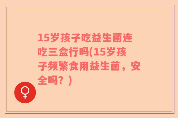 15岁孩子吃益生菌连吃三盒行吗(15岁孩子频繁食用益生菌，安全吗？)