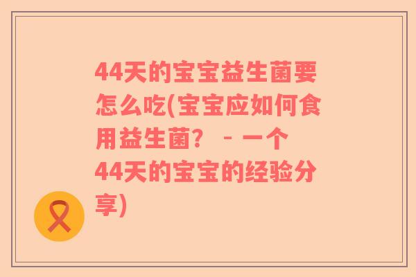 44天的宝宝益生菌要怎么吃(宝宝应如何食用益生菌? - 一个44天的宝宝的经验分享) 44天的宝宝益生菌要怎么吃(宝宝应如何食用益生菌? - 一个44天的宝宝的经验分享)