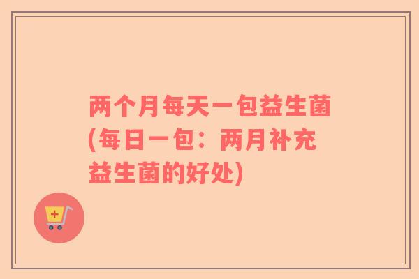 两个月每天一包益生菌(每日一包：两月补充益生菌的好处)