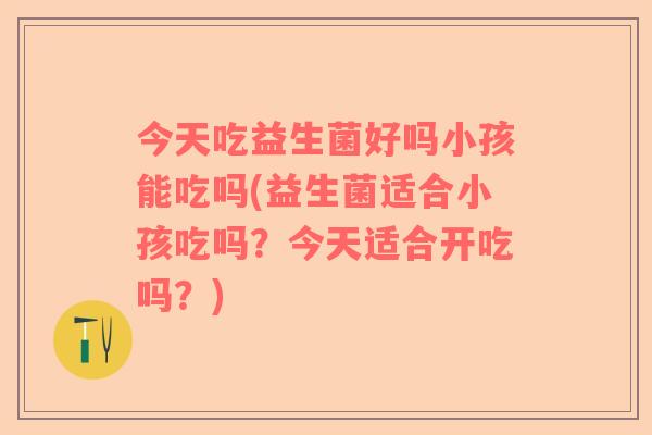 今天吃益生菌好吗小孩能吃吗(益生菌适合小孩吃吗?今天适合开吃吗?) 今天吃益生菌好吗小孩能吃吗(益生菌适合小孩吃吗?今天适合开吃吗?)
