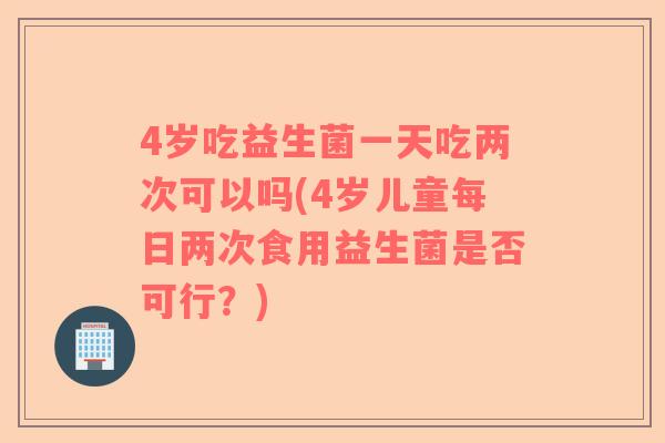 4岁吃益生菌一天吃两次可以吗(4岁儿童每日两次食用益生菌是否可行?) 4岁吃益生菌一天吃两次可以吗(4岁儿童每日两次食用益生菌是否可行?)