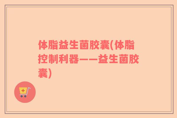 体脂益生菌胶囊(体脂控制利器——益生菌胶囊)