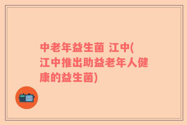 中老年益生菌 江中(江中推出助益老年人健康的益生菌)