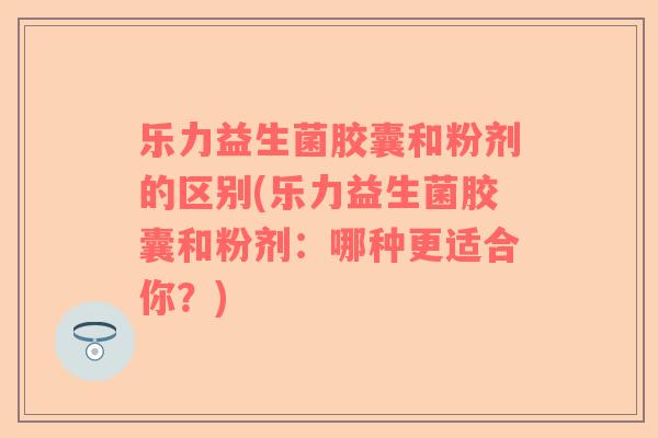 乐力益生菌胶囊和粉剂的区别(乐力益生菌胶囊和粉剂：哪种更适合你？)