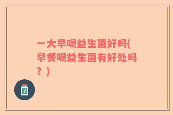 一大早喝益生菌好吗(早餐喝益生菌有好处吗？)