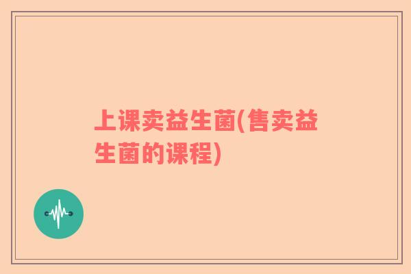 上课卖益生菌(售卖益生菌的课程)