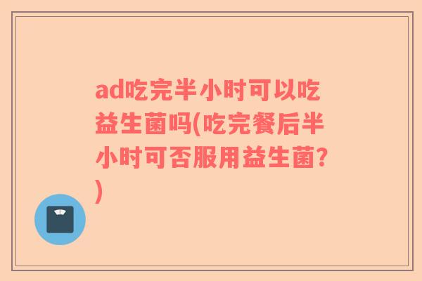 ad吃完半小时可以吃益生菌吗(吃完餐后半小时可否服用益生菌？)