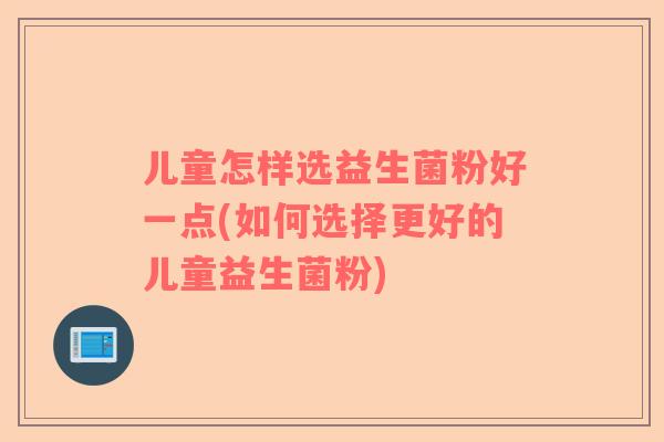 儿童怎样选益生菌粉好一点(如何选择更好的儿童益生菌粉)